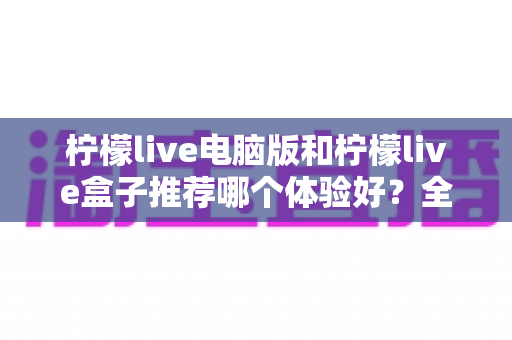 柠檬live电脑版和柠檬live盒子推荐哪个体验好？全方位深度对比与选购指南