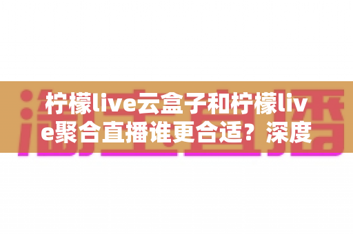 柠檬live云盒子和柠檬live聚合直播谁更合适?深度对比帮你选出最佳观影方案 柠檬live云盒子和柠檬live聚合直播谁更合适?深度对比帮你选出最佳观影方案