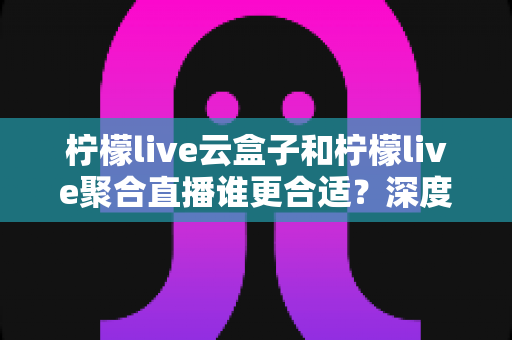 柠檬live云盒子和柠檬live聚合直播谁更合适?深度对比帮你选出最佳观影方案 柠檬live云盒子和柠檬live聚合直播谁更合适?深度对比帮你选出最佳观影方案
