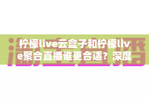 柠檬live云盒子和柠檬live聚合直播谁更合适？深度对比帮你选出最佳观影方案