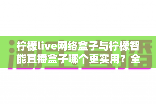 柠檬live网络盒子与柠檬智能直播盒子哪个更实用?全面对比评测帮你选对不选贵 柠檬live网络盒子与柠檬智能直播盒子哪个更实用?全面对比评测帮你选对不选贵
