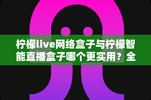 柠檬live网络盒子与柠檬智能直播盒子哪个更实用?全面对比评测帮你选对不选贵 柠檬live网络盒子与柠檬智能直播盒子哪个更实用?全面对比评测帮你选对不选贵