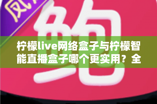 柠檬live网络盒子与柠檬智能直播盒子哪个更实用？全面对比评测帮你选对不选贵