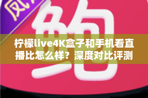 柠檬live4K盒子和手机看直播比怎么样？深度对比评测帮你选对观影方式