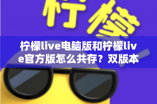 柠檬live电脑版和柠檬live官方版怎么共存？双版本安装使用全攻略，一篇搞定兼容难题