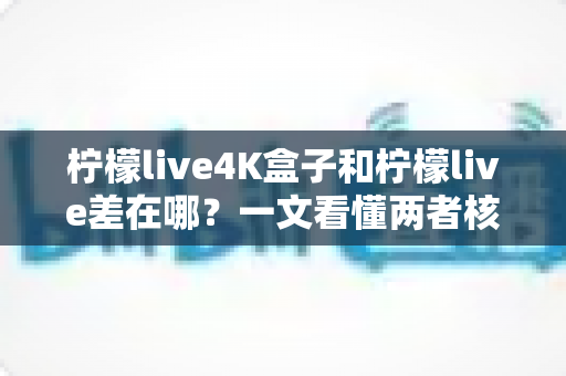 柠檬live4K盒子和柠檬live差在哪？一文看懂两者核心区别与选购指南