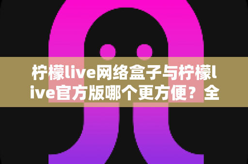 柠檬live网络盒子与柠檬live官方版哪个更方便？全方位深度对比指南