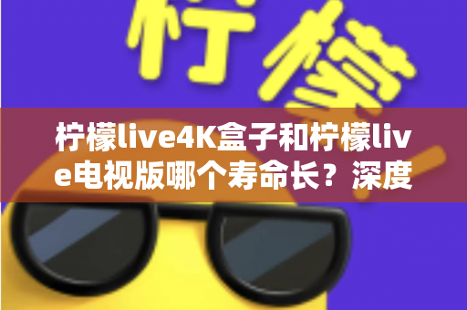 柠檬live4K盒子和柠檬live电视版哪个寿命长？深度对比分析与选购全指南