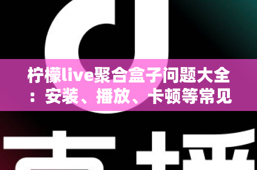 柠檬live聚合盒子问题大全：安装、播放、卡顿等常见故障一站式排查与解决指南