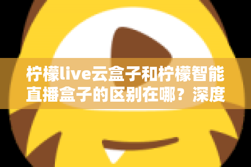 柠檬live云盒子和柠檬智能直播盒子的区别在哪？深度解析帮你选对设备