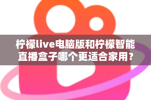 柠檬live电脑版和柠檬智能直播盒子哪个更适合家用?家用直播设备深度对比与选购全攻略 柠檬live电脑版和柠檬智能直播盒子哪个更适合家用?家用直播设备深度对比与选购全攻略