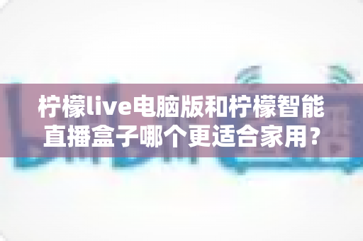 柠檬live电脑版和柠檬智能直播盒子哪个更适合家用？家用直播设备深度对比与选购全攻略