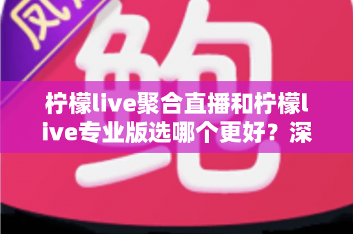 柠檬live聚合直播和柠檬live专业版选哪个更好？深度对比分析助你做出明智之选