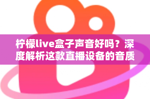 柠檬live盒子声音好吗？深度解析这款直播设备的音质表现与真实使用体验