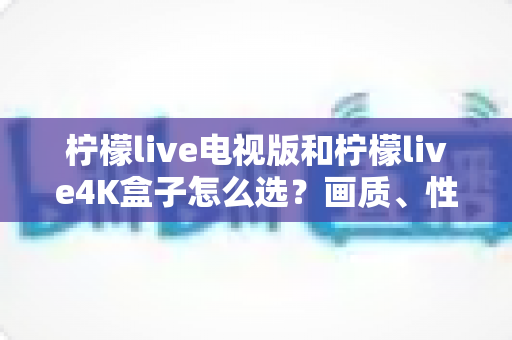柠檬live电视版和柠檬live4K盒子怎么选？画质、性能、价格三大维度全解析，看完不再纠结