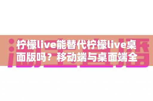 柠檬live能替代柠檬live桌面版吗？移动端与桌面端全方位对比解析与选购指南
