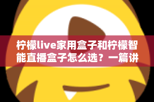 柠檬live家用盒子和柠檬智能直播盒子怎么选？一篇讲透需求、配置与性价比的选购指南