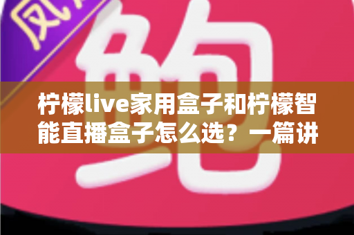 柠檬live家用盒子和柠檬智能直播盒子怎么选？一篇讲透需求、配置与性价比的选购指南
