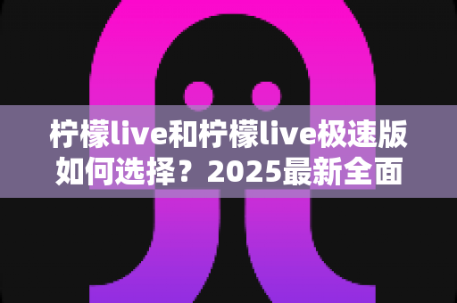 柠檬live和柠檬live极速版如何选择？2025最新全面对比指南，帮你找到最适合的那一款