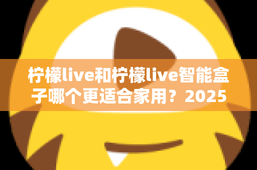 柠檬live和柠檬live智能盒子哪个更适合家用？2025年家庭用户深度选购指南