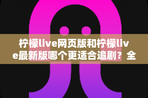 柠檬live网页版和柠檬live最新版哪个更适合追剧?全方位对比助你找到最佳观影方案 柠檬live网页版和柠檬live最新版哪个更适合追剧?全方位对比助你找到最佳观影方案