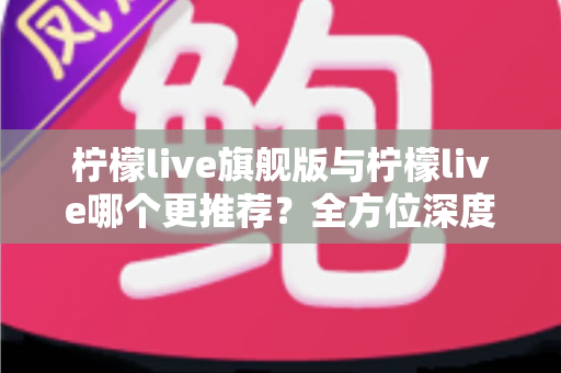 柠檬live旗舰版与柠檬live哪个更推荐？全方位深度对比解析，帮你找到最适合自己的直播体验