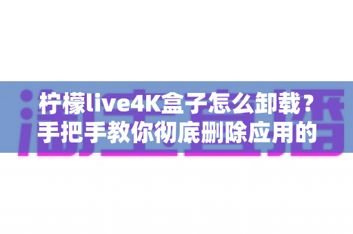 柠檬live4K盒子怎么卸载?手把手教你彻底删除应用的超详细教程 柠檬live4K盒子怎么卸载?手把手教你彻底删除应用的超详细教程
