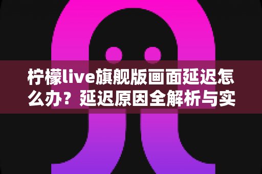 柠檬live旗舰版画面延迟怎么办?延迟原因全解析与实用解决指南 柠檬live旗舰版画面延迟怎么办?延迟原因全解析与实用解决指南