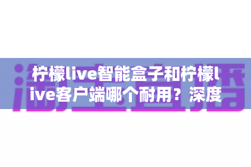 柠檬live智能盒子和柠檬live客户端哪个耐用?深度解析使用寿命与选购指南 柠檬live智能盒子和柠檬live客户端哪个耐用?深度解析使用寿命与选购指南