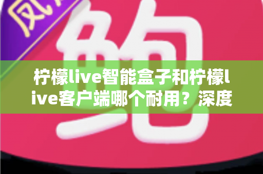 柠檬live智能盒子和柠檬live客户端哪个耐用?深度解析使用寿命与选购指南 柠檬live智能盒子和柠檬live客户端哪个耐用?深度解析使用寿命与选购指南