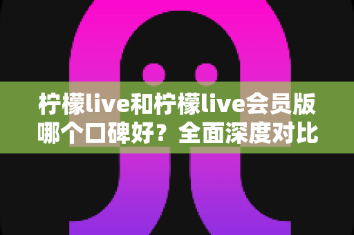 柠檬live和柠檬live会员版哪个口碑好？全面深度对比评测，帮你选出最适合自己的版本