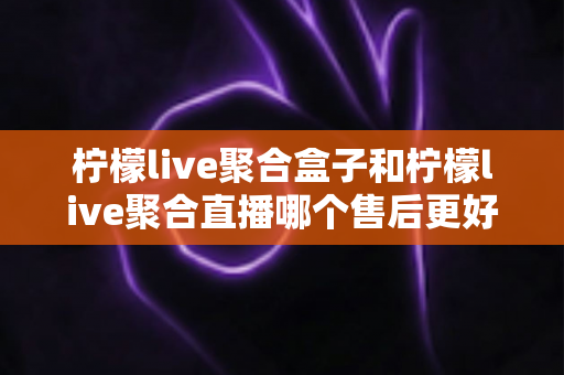 柠檬live聚合盒子和柠檬live聚合直播哪个售后更好?全方位对比解析与实用选购指南 柠檬live聚合盒子和柠檬live聚合直播哪个售后更好?全方位对比解析与实用选购指南