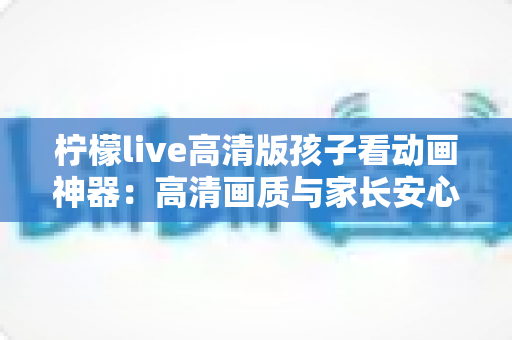 柠檬live高清版孩子看动画神器：高清画质与家长安心兼得的儿童动画观影指南