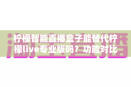 柠檬智能直播盒子能替代柠檬live专业版吗?功能对比、适用人群与选购建议全解析 柠檬智能直播盒子能替代柠檬live专业版吗?功能对比、适用人群与选购建议全解析