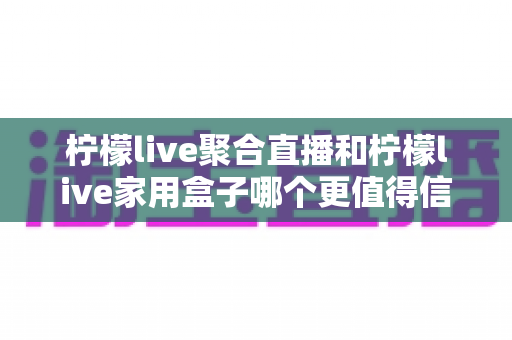 柠檬live聚合直播和柠檬live家用盒子哪个更值得信赖？五大维度深度对比助你安心选购