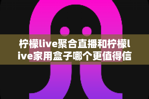 柠檬live聚合直播和柠檬live家用盒子哪个更值得信赖？五大维度深度对比助你安心选购