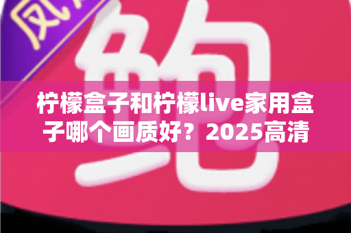 柠檬盒子和柠檬live家用盒子哪个画质好?2025高清电视盒子画质深度对比与选购指南 柠檬盒子和柠檬live家用盒子哪个画质好?2025高清电视盒子画质深度对比与选购指南