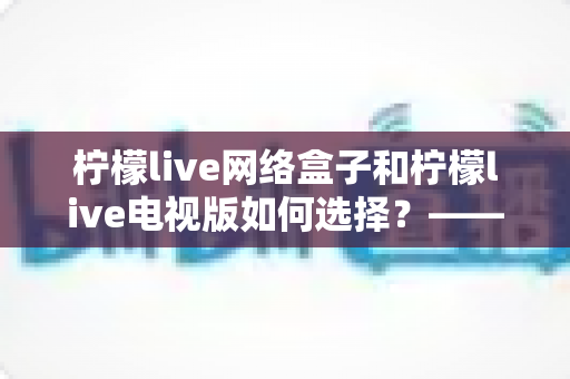柠檬live网络盒子和柠檬live电视版如何选择？——2024年最全选购指南与深度对比分析
