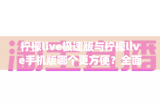 柠檬live极速版与柠檬live手机版哪个更方便？全面对比分析助你轻松选出最适合自己的直播App版本
