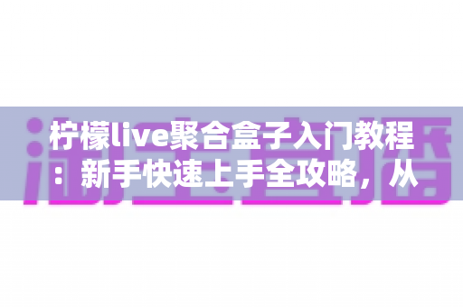 柠檬live聚合盒子入门教程：新手快速上手全攻略，从安装到精通一步到位