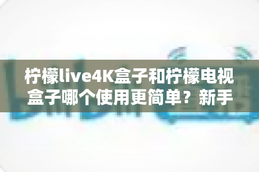 柠檬live4K盒子和柠檬电视盒子哪个使用更简单?新手必看的全方位对比指南 柠檬live4K盒子和柠檬电视盒子哪个使用更简单?新手必看的全方位对比指南