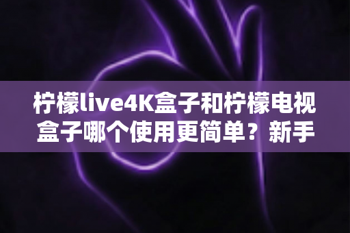 柠檬live4K盒子和柠檬电视盒子哪个使用更简单？新手必看的全方位对比指南