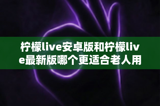 柠檬live安卓版和柠檬live最新版哪个更适合老人用?全面对比指南助您轻松选择 柠檬live安卓版和柠檬live最新版哪个更适合老人用?全面对比指南助您轻松选择