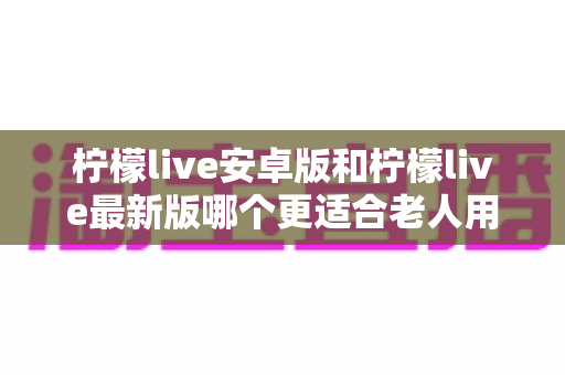 柠檬live安卓版和柠檬live最新版哪个更适合老人用?全面对比指南助您轻松选择 柠檬live安卓版和柠檬live最新版哪个更适合老人用?全面对比指南助您轻松选择