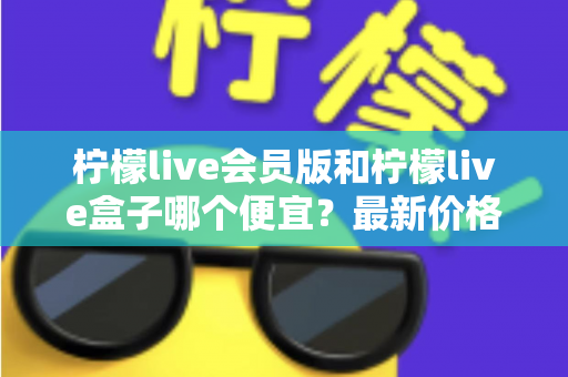 柠檬live会员版和柠檬live盒子哪个便宜?最新价格对比与省钱选购全指南 柠檬live会员版和柠檬live盒子哪个便宜?最新价格对比与省钱选购全指南