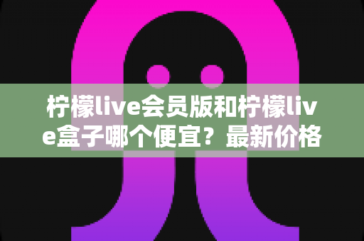 柠檬live会员版和柠檬live盒子哪个便宜?最新价格对比与省钱选购全指南 柠檬live会员版和柠檬live盒子哪个便宜?最新价格对比与省钱选购全指南