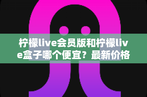 柠檬live会员版和柠檬live盒子哪个便宜？最新价格对比与省钱选购全指南