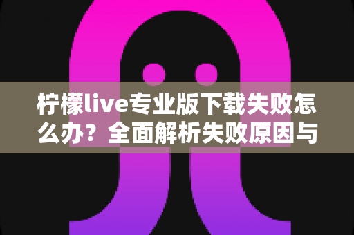 柠檬live专业版下载失败怎么办?全面解析失败原因与高效解决方法指南 柠檬live专业版下载失败怎么办?全面解析失败原因与高效解决方法指南