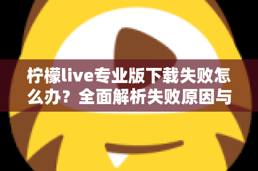 柠檬live专业版下载失败怎么办？全面解析失败原因与高效解决方法指南