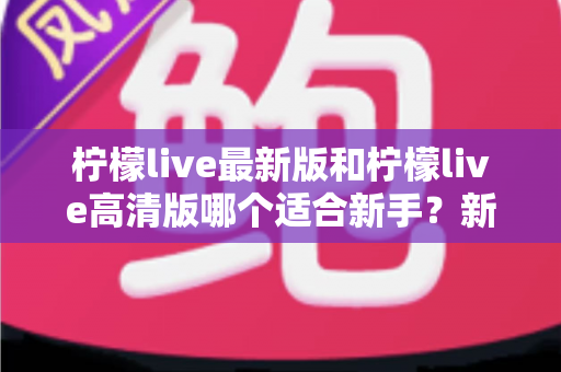 柠檬live最新版和柠檬live高清版哪个适合新手？新手入门选版本全攻略与实用指南